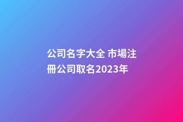 公司名字大全 市場注冊公司取名2023年-第1張-公司起名-玄機派